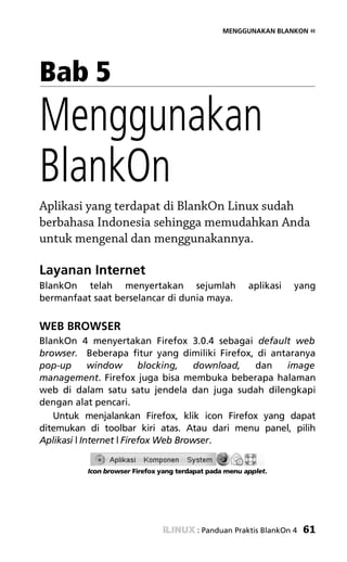 MENGGUNAKAN BLANKON «




Bab 5
Menggunakan
BlankOn
Aplikasi yang terdapat di BlankOn Linux sudah
berbahasa Indonesia sehingga memudahkan Anda
untuk mengenal dan menggunakannya.

Layanan Internet
BlankOn telah menyertakan sejumlah                      aplikasi   yang
bermanfaat saat berselancar di dunia maya.


WEB BROWSER
BlankOn 4 menyertakan Firefox 3.0.4 sebagai default web
browser. Beberapa fitur yang dimiliki Firefox, di antaranya
pop-up       window       blocking,   download, dan  image
management. Firefox juga bisa membuka beberapa halaman
web di dalam satu satu jendela dan juga sudah dilengkapi
dengan alat pencari.
   Untuk menjalankan Firefox, klik icon Firefox yang dapat
ditemukan di toolbar kiri atas. Atau dari menu panel, pilih
Aplikasi | Internet | Firefox Web Browser.


          Icon browser Firefox yang terdapat pada menu applet.




                                         : Panduan Praktis BlankOn 4   61
 