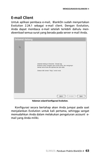 MENGGUNAKAN BLANKON «




E-mail Client
Untuk aplikasi pembaca e-mail, BlankOn sudah menyertakan
Evolution 2.24.1 sebagai e-mail client. Dengan Evolution,
Anda dapat membaca e-mail setelah terlebih dahulu men-
download semua surat yang berada pada server e-mail Anda.




               Halaman wizard konfigurasi Evolution.


  Konfigurasi secara bertahap akan Anda jumpai pada saat
menjalankan Evolution untuk kali pertama, sehingga sangat
memudahkan Anda dalam melakukan pengaturan account e-
mail yang Anda miliki.




                                       : Panduan Praktis BlankOn 4   63
 