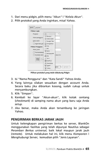 MENGGUNAKAN BLANKON «



1. Dari menu pidgin, pilih menu "Akun" | "Kelola Akun".
2. Pilih protokol yang Anda inginkan, misal Yahoo.




              Pilihan protokol yang telah didukung Pidgin


3. Isi "Nama Pengguna" dan "Kata Sandi" Yahoo Anda.
4. Yang lainnya silakan sesuaikan dengan account Anda.
   Secara baku jika dibiarkan kosong, sudah cukup untuk
   menyambungkan.
5. Klik "Simpan".
6. Kembali ke layar "Akun-akun", klik kotak centang
   (checkmark) di samping nama akun yang baru saja Anda
   setup.
7. Jika benar, maka Anda akan tersambung ke jaringan
   Yahoo.


PENGIRIMAN BERKAS JARAK JAUH
Untuk kelengkapan pengiriman berkas ke server, BlankOn
menggunakan fasilitas yang telah dipunyai Nautilus sebagai
Peramban Berkas universal, baik lokal maupun jarak jauh
(remote). Untuk melakukan hal ini, klik menu Komponen |
Menghubungi Server, kemudian pilih "Jenis Layanan".



                                         : Panduan Praktis BlankOn 4   65
 