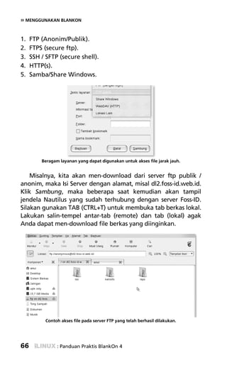 » MENGGUNAKAN BLANKON


1.   FTP (Anonim/Publik).
2.   FTPS (secure ftp).
3.   SSH / SFTP (secure shell).
4.   HTTP(s).
5.   Samba/Share Windows.




         Beragam layanan yang dapat digunakan untuk akses file jarak jauh.


    Misalnya, kita akan men-download dari server ftp publik /
anonim, maka Isi Server dengan alamat, misal dl2.foss-id.web.id.
Klik Sambung, maka beberapa saat kemudian akan tampil
jendela Nautilus yang sudah terhubung dengan server Foss-ID.
Silakan gunakan TAB (CTRL+T) untuk membuka tab berkas lokal.
Lakukan salin-tempel antar-tab (remote) dan tab (lokal) agak
Anda dapat men-download file berkas yang diinginkan.




           Contoh akses file pada server FTP yang telah berhasil dilakukan.




66              : Panduan Praktis BlankOn 4
 
