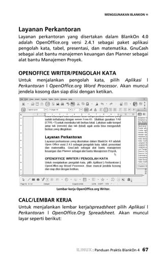 MENGGUNAKAN BLANKON «




Layanan Perkantoran
Layanan perkantoran yang disertakan dalam BlankOn 4.0
adalah OpenOffice.org versi 2.4.1 sebagai paket aplikasi
pengolah kata, tabel, presentasi, dan matematika. GnuCash
sebagai alat bantu manajemen keuangan dan Planner sebagai
alat bantu Manajemen Proyek.


OPENOFFICE WRITER/PENGOLAH KATA
Untuk menjalankan pengolah kata, pilih Aplikasi |
Perkantoran | OpenOffice.org Word Processor. Akan muncul
jendela kosong dan siap diisi dengan ketikan.




                 Lembar kerja OpenOffice.org Writer.


CALC/LEMBAR KERJA
Untuk menjalankan lembar kerja/spreadsheet pilih Aplikasi |
Perkantoran | OpenOffice.Org Spreadsheet. Akan muncul
layar seperti berikut:




                                        : Panduan Praktis BlankOn 4   67
 