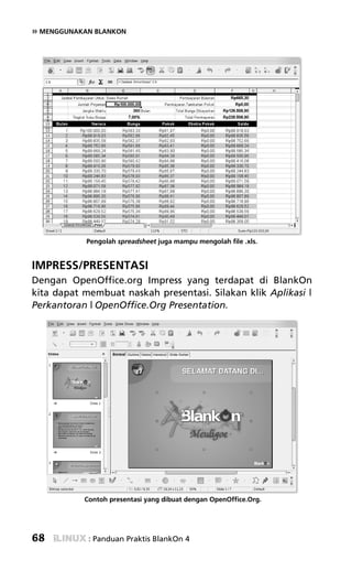 » MENGGUNAKAN BLANKON




            Pengolah spreadsheet juga mampu mengolah file .xls.


IMPRESS/PRESENTASI
Dengan OpenOffice.org Impress yang terdapat di BlankOn
kita dapat membuat naskah presentasi. Silakan klik Aplikasi |
Perkantoran | OpenOffice.Org Presentation.




           Contoh presentasi yang dibuat dengan OpenOffice.Org.




68          : Panduan Praktis BlankOn 4
 