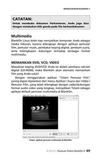 MENGGUNAKAN BLANKON «




 CATATAN:
 Untuk membuka dokumen Perkantoran, Anda juga bisa
 dengan melakukan klik ganda pada file berkas/dokumen.



Multimedia
BlankOn Linux telah siap menjadikan komputer Anda sebagai
media hiburan, karena dilengkapi dengan aplikasi pemutar
film, pemutar musik, pembakar keping digital, perekam suara,
serta kelengkapan dukungan terhadap berbagai format
multimedia.


MEMAINKAN DVD, VCD, VIDEO
Masukkan keping DVD/VCD Anda ke dalam pembaca cakram
digital (CD-ROM), maka BlankOn akan otomatis memainkan
film yang Anda sukai!
    Dengan menggunakan aplikasi "Totem Pemutar Film"
yanng dapat dijalankan dari menu Aplikasi | Suara dan Video |
Pemutar Film, yang telah dilengkapi dengan codec/dukungan
format audio video yang lengkap, menjadikan Totem sebagai
aplikasi default pemutar multimedia di BlankOn.




             Totem, aplikasi pemutar multimedia di BlankOn.




                                          : Panduan Praktis BlankOn 4   69
 