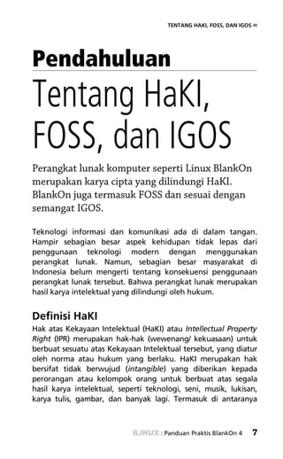 TENTANG HAKI, FOSS, DAN IGOS «




Pendahuluan
Tentang HaKI,
FOSS, dan IGOS
Perangkat lunak komputer seperti Linux BlankOn
merupakan karya cipta yang dilindungi HaKI.
BlankOn juga termasuk FOSS dan sesuai dengan
semangat IGOS.

Teknologi informasi dan komunikasi ada di dalam tangan.
Hampir sebagian besar aspek kehidupan tidak lepas dari
penggunaan teknologi modern dengan menggunakan
perangkat lunak. Namun, sebagian besar masyarakat di
Indonesia belum mengerti tentang konsekuensi penggunaan
perangkat lunak tersebut. Bahwa perangkat lunak merupakan
hasil karya intelektual yang dilindungi oleh hukum.


Definisi HaKI
Hak atas Kekayaan Intelektual (HaKI) atau Intellectual Property
Right (IPR) merupakan hak-hak (wewenang/ kekuasaan) untuk
berbuat sesuatu atas Kekayaan Intelektual tersebut, yang diatur
oleh norma atau hukum yang berlaku. HaKI merupakan hak
bersifat tidak berwujud (intangible) yang diberikan kepada
perorangan atau kelompok orang untuk berbuat atas segala
hasil karya intelektual, seperti teknologi, seni, musik, lukisan,
karya tulis, gambar, dan banyak lagi. Termasuk di antaranya



                                     : Panduan Praktis BlankOn 4   7
 