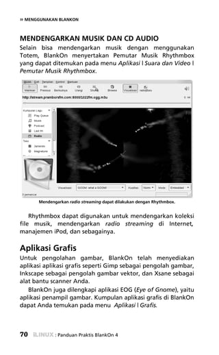 » MENGGUNAKAN BLANKON


MENDENGARKAN MUSIK DAN CD AUDIO
Selain bisa mendengarkan musik dengan menggunakan
Totem, BlankOn menyertakan Pemutar Musik Rhythmbox
yang dapat ditemukan pada menu Aplikasi | Suara dan Video |
Pemutar Musik Rhythmbox.




      Mendengarkan radio streaming dapat dilakukan dengan Rhythmbox.


    Rhythmbox dapat digunakan untuk mendengarkan koleksi
file musik, mendengarkan radio streaming di Internet,
manajemen iPod, dan sebagainya.

Aplikasi Grafis
Untuk pengolahan gambar, BlankOn telah menyediakan
aplikasi aplikasi grafis seperti Gimp sebagai pengolah gambar,
Inkscape sebagai pengolah gambar vektor, dan Xsane sebagai
alat bantu scanner Anda.
   BlankOn juga dilengkapi aplikasi EOG (Eye of Gnome), yaitu
aplikasi penampil gambar. Kumpulan aplikasi grafis di BlankOn
dapat Anda temukan pada menu Aplikasi | Grafis.



70           : Panduan Praktis BlankOn 4
 