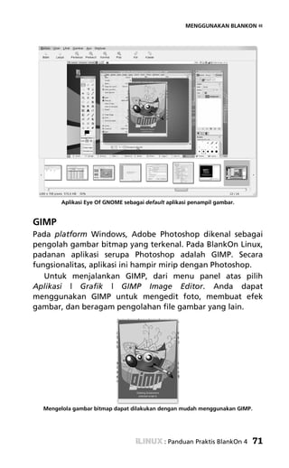 MENGGUNAKAN BLANKON «




        Aplikasi Eye Of GNOME sebagai default aplikasi penampil gambar.


GIMP
Pada platform Windows, Adobe Photoshop dikenal sebagai
pengolah gambar bitmap yang terkenal. Pada BlankOn Linux,
padanan aplikasi serupa Photoshop adalah GIMP. Secara
fungsionalitas, aplikasi ini hampir mirip dengan Photoshop.
   Untuk menjalankan GIMP, dari menu panel atas pilih
Aplikasi | Grafik | GIMP Image Editor. Anda dapat
menggunakan GIMP untuk mengedit foto, membuat efek
gambar, dan beragam pengolahan file gambar yang lain.




  Mengelola gambar bitmap dapat dilakukan dengan mudah menggunakan GIMP.




                                             : Panduan Praktis BlankOn 4   71
 
