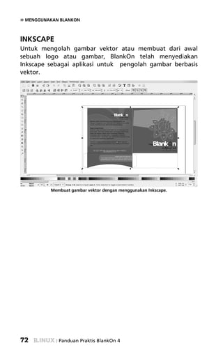 » MENGGUNAKAN BLANKON


INKSCAPE
Untuk mengolah gambar vektor atau membuat dari awal
sebuah logo atau gambar, BlankOn telah menyediakan
Inkscape sebagai aplikasi untuk pengolah gambar berbasis
vektor.




          Membuat gambar vektor dengan menggunakan Inkscape.




72          : Panduan Praktis BlankOn 4
 