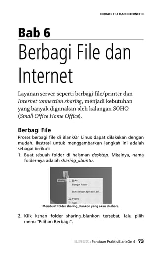 BERBAGI FILE DAN INTERNET «




Bab 6
Berbagi File dan
Internet
Layanan server seperti berbagi file/printer dan
Internet connection sharing, menjadi kebutuhan
yang banyak digunakan oleh kalangan SOHO
(Small Office Home Office).

Berbagi File
Proses berbagi file di BlankOn Linux dapat dilakukan dengan
mudah. Ilustrasi untuk menggambarkan langkah ini adalah
sebagai berikut:
1. Buat sebuah folder di halaman desktop. Misalnya, nama
   folder-nya adalah sharing_ubuntu.




           Membuat folder sharing_blankon yang akan di-share.


2. Klik kanan folder sharing_blankon tersebut, lalu pilih
   menu "Pilihan Berbagi".



                                         : Panduan Praktis BlankOn 4   73
 