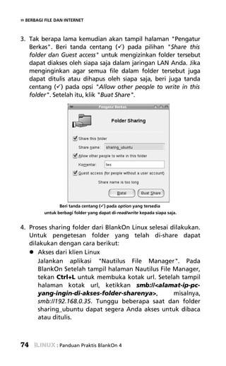 » BERBAGI FILE DAN INTERNET


3. Tak berapa lama kemudian akan tampil halaman "Pengatur
   Berkas". Beri tanda centang ( ) pada pilihan "Share this
   folder dan Guest access" untuk mengizinkan folder tersebut
   dapat diakses oleh siapa saja dalam jaringan LAN Anda. Jika
   menginginkan agar semua file dalam folder tersebut juga
   dapat ditulis atau dihapus oleh siapa saja, beri juga tanda
   centang ( ) pada opsi "Allow other people to write in this
   folder". Setelah itu, klik "Buat Share".




                 Beri tanda centang ( ) pada option yang tersedia
          untuk berbagi folder yang dapat di-read/write kepada siapa saja.


4. Proses sharing folder dari BlankOn Linux selesai dilakukan.
   Untuk pengetesan folder yang telah di-share dapat
   dilakukan dengan cara berikut:
      Akses dari klien Linux
      Jalankan aplikasi "Nautilus File Manager". Pada
      BlankOn Setelah tampil halaman Nautilus File Manager,
      tekan Ctrl+L untuk membuka kotak url. Setelah tampil
      halaman kotak url, ketikkan smb://<alamat-ip-pc-
      yang-ingin-di-akses-folder-sharenya>,          misalnya,
      smb://192.168.0.35. Tunggu beberapa saat dan folder
      sharing_ubuntu dapat segera Anda akses untuk dibaca
      atau ditulis.



74              : Panduan Praktis BlankOn 4
 