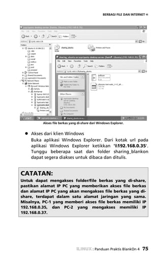 BERBAGI FILE DAN INTERNET «




          Akses file berkas yang di-share dari Windows Explorer.


    Akses dari klien Windows
    Buka aplikasi Windows Explorer. Dari kotak url pada
    aplikasi Windows Explorer ketikkan '192.168.0.35'.
    Tunggu beberapa saat dan folder sharing_blankon
    dapat segera diakses untuk dibaca dan ditulis.


CATATAN:
Untuk dapat mengakses folder/file berkas yang di-share,
pastikan alamat IP PC yang memberikan akses file berkas
dan alamat IP PC yang akan mengakses file berkas yang di-
share, terdapat dalam satu alamat jaringan yang sama.
Misalnya, PC-1 yang memberi akses file berkas memiliki IP
192.168.0.35, dan PC-2 yang mengakses memiliki IP
192.168.0.37.




                                           : Panduan Praktis BlankOn 4   75
 