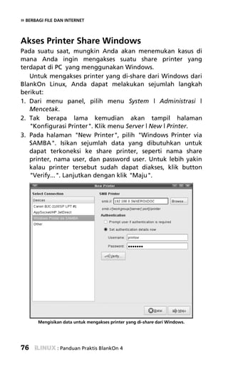 » BERBAGI FILE DAN INTERNET


Akses Printer Share Windows
Pada suatu saat, mungkin Anda akan menemukan kasus di
mana Anda ingin mengakses suatu share printer yang
terdapat di PC yang menggunakan Windows.
   Untuk mengakses printer yang di-share dari Windows dari
BlankOn Linux, Anda dapat melakukan sejumlah langkah
berikut:
1. Dari menu panel, pilih menu System | Administrasi |
   Mencetak.
2. Tak berapa lama kemudian akan tampil halaman
   "Konfigurasi Printer". Klik menu Server | New | Printer.
3. Pada halaman "New Printer", pilih "Windows Printer via
   SAMBA". Isikan sejumlah data yang dibutuhkan untuk
   dapat terkoneksi ke share printer, seperti nama share
   printer, nama user, dan password user. Untuk lebih yakin
   kalau printer tersebut sudah dapat diakses, klik button
   "Verify...". Lanjutkan dengan klik "Maju".




       Mengisikan data untuk mengakses printer yang di-share dari Windows.




76             : Panduan Praktis BlankOn 4
 