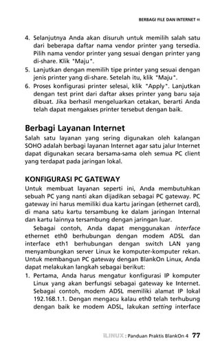 BERBAGI FILE DAN INTERNET «



4. Selanjutnya Anda akan disuruh untuk memilih salah satu
   dari beberapa daftar nama vendor printer yang tersedia.
   Pilih nama vendor printer yang sesuai dengan printer yang
   di-share. Klik "Maju".
5. Lanjutkan dengan memilih tipe printer yang sesuai dengan
   jenis printer yang di-share. Setelah itu, klik "Maju".
6. Proses konfigurasi printer selesai, klik "Apply". Lanjutkan
   dengan test print dari daftar akses printer yang baru saja
   dibuat. Jika berhasil mengeluarkan cetakan, berarti Anda
   telah dapat mengakses printer tersebut dengan baik.


Berbagi Layanan Internet
Salah satu layanan yang sering digunakan oleh kalangan
SOHO adalah berbagi layanan Internet agar satu jalur Internet
dapat digunakan secara bersama-sama oleh semua PC client
yang terdapat pada jaringan lokal.


KONFIGURASI PC GATEWAY
Untuk membuat layanan seperti ini, Anda membutuhkan
sebuah PC yang nanti akan dijadikan sebagai PC gateway. PC
gateway ini harus memiliki dua kartu jaringan (ethernet card),
di mana satu kartu tersambung ke dalam jaringan Internal
dan kartu lainnya tersambung dengan jaringan luar.
   Sebagai contoh, Anda dapat menggunakan interface
ethernet eth0 berhubungan dengan modem ADSL dan
interface eth1 berhubungan dengan switch LAN yang
menyambungkan server Linux ke komputer-komputer rekan.
Untuk membangun PC gateway dengan BlankOn Linux, Anda
dapat melakukan langkah sebagai berikut:
1. Pertama, Anda harus mengatur konfigurasi IP komputer
   Linux yang akan berfungsi sebagai gateway ke Internet.
   Sebagai contoh, modem ADSL memiliki alamat IP lokal
   192.168.1.1. Dengan mengacu kalau eth0 telah terhubung
   dengan baik ke modem ADSL, lakukan setting interface



                                   : Panduan Praktis BlankOn 4   77
 