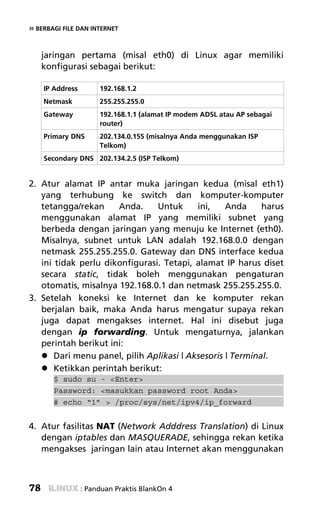 » BERBAGI FILE DAN INTERNET


     jaringan pertama (misal eth0) di Linux agar memiliki
     konfigurasi sebagai berikut:

     IP Address        192.168.1.2
     Netmask           255.255.255.0
     Gateway           192.168.1.1 (alamat IP modem ADSL atau AP sebagai
                       router)
     Primary DNS       202.134.0.155 (misalnya Anda menggunakan ISP
                       Telkom)
     Secondary DNS 202.134.2.5 (ISP Telkom)


2. Atur alamat IP antar muka jaringan kedua (misal eth1)
   yang terhubung ke switch dan komputer-komputer
   tetangga/rekan     Anda.     Untuk      ini,    Anda     harus
   menggunakan alamat IP yang memiliki subnet yang
   berbeda dengan jaringan yang menuju ke Internet (eth0).
   Misalnya, subnet untuk LAN adalah 192.168.0.0 dengan
   netmask 255.255.255.0. Gateway dan DNS interface kedua
   ini tidak perlu dikonfigurasi. Tetapi, alamat IP harus diset
   secara static, tidak boleh menggunakan pengaturan
   otomatis, misalnya 192.168.0.1 dan netmask 255.255.255.0.
3. Setelah koneksi ke Internet dan ke komputer rekan
   berjalan baik, maka Anda harus mengatur supaya rekan
   juga dapat mengakses internet. Hal ini disebut juga
   dengan ip forwarding. Untuk mengaturnya, jalankan
   perintah berikut ini:
       Dari menu panel, pilih Aplikasi | Aksesoris | Terminal.
       Ketikkan perintah berikut:
       $ sudo su - <Enter>
       Password: <masukkan password root Anda>
       # echo “1” > /proc/sys/net/ipv4/ip_forward


4. Atur fasilitas NAT (Network Adddress Translation) di Linux
   dengan iptables dan MASQUERADE, sehingga rekan ketika
   mengakses jaringan lain atau Internet akan menggunakan



78                : Panduan Praktis BlankOn 4
 