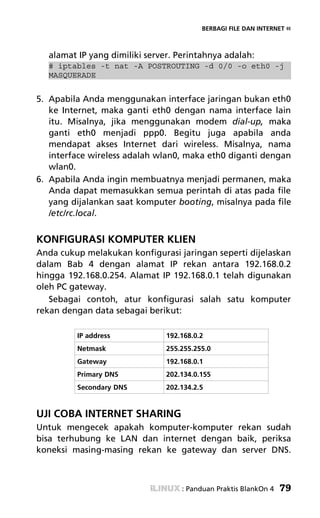 BERBAGI FILE DAN INTERNET «



  alamat IP yang dimiliki server. Perintahnya adalah:
  # iptables -t nat -A POSTROUTING -d 0/0 -o eth0 -j
  MASQUERADE


5. Apabila Anda menggunakan interface jaringan bukan eth0
   ke Internet, maka ganti eth0 dengan nama interface lain
   itu. Misalnya, jika menggunakan modem dial-up, maka
   ganti eth0 menjadi ppp0. Begitu juga apabila anda
   mendapat akses Internet dari wireless. Misalnya, nama
   interface wireless adalah wlan0, maka eth0 diganti dengan
   wlan0.
6. Apabila Anda ingin membuatnya menjadi permanen, maka
   Anda dapat memasukkan semua perintah di atas pada file
   yang dijalankan saat komputer booting, misalnya pada file
   /etc/rc.local.


KONFIGURASI KOMPUTER KLIEN
Anda cukup melakukan konfigurasi jaringan seperti dijelaskan
dalam Bab 4 dengan alamat IP rekan antara 192.168.0.2
hingga 192.168.0.254. Alamat IP 192.168.0.1 telah digunakan
oleh PC gateway.
   Sebagai contoh, atur konfigurasi salah satu komputer
rekan dengan data sebagai berikut:

         IP address            192.168.0.2
         Netmask               255.255.255.0
         Gateway               192.168.0.1
         Primary DNS           202.134.0.155
         Secondary DNS         202.134.2.5


UJI COBA INTERNET SHARING
Untuk mengecek apakah komputer-komputer rekan sudah
bisa terhubung ke LAN dan internet dengan baik, periksa
koneksi masing-masing rekan ke gateway dan server DNS.



                                   : Panduan Praktis BlankOn 4   79
 