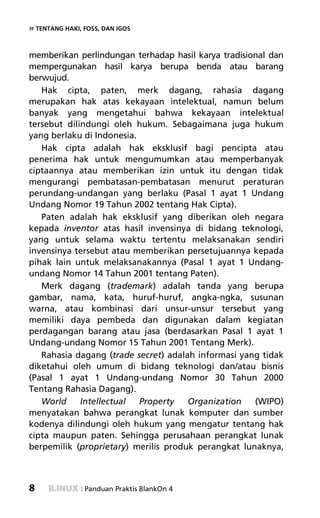 » TENTANG HAKI, FOSS, DAN IGOS


memberikan perlindungan terhadap hasil karya tradisional dan
mempergunakan hasil karya berupa benda atau barang
berwujud.
   Hak cipta, paten, merk dagang, rahasia dagang
merupakan hak atas kekayaan intelektual, namun belum
banyak yang mengetahui bahwa kekayaan intelektual
tersebut dilindungi oleh hukum. Sebagaimana juga hukum
yang berlaku di Indonesia.
   Hak cipta adalah hak eksklusif bagi pencipta atau
penerima hak untuk mengumumkan atau memperbanyak
ciptaannya atau memberikan izin untuk itu dengan tidak
mengurangi pembatasan-pembatasan menurut peraturan
perundang-undangan yang berlaku (Pasal 1 ayat 1 Undang
Undang Nomor 19 Tahun 2002 tentang Hak Cipta).
   Paten adalah hak eksklusif yang diberikan oleh negara
kepada inventor atas hasil invensinya di bidang teknologi,
yang untuk selama waktu tertentu melaksanakan sendiri
invensinya tersebut atau memberikan persetujuannya kepada
pihak lain untuk melaksanakannya (Pasal 1 ayat 1 Undang-
undang Nomor 14 Tahun 2001 tentang Paten).
   Merk dagang (trademark) adalah tanda yang berupa
gambar, nama, kata, huruf-huruf, angka-ngka, susunan
warna, atau kombinasi dari unsur-unsur tersebut yang
memiliki daya pembeda dan digunakan dalam kegiatan
perdagangan barang atau jasa (berdasarkan Pasal 1 ayat 1
Undang-undang Nomor 15 Tahun 2001 Tentang Merk).
   Rahasia dagang (trade secret) adalah informasi yang tidak
diketahui oleh umum di bidang teknologi dan/atau bisnis
(Pasal 1 ayat 1 Undang-undang Nomor 30 Tahun 2000
Tentang Rahasia Dagang).
   World     Intellectual  Property   Organization   (WIPO)
menyatakan bahwa perangkat lunak komputer dan sumber
kodenya dilindungi oleh hukum yang mengatur tentang hak
cipta maupun paten. Sehingga perusahaan perangkat lunak
berpemilik (proprietary) merilis produk perangkat lunaknya,



8              : Panduan Praktis BlankOn 4
 