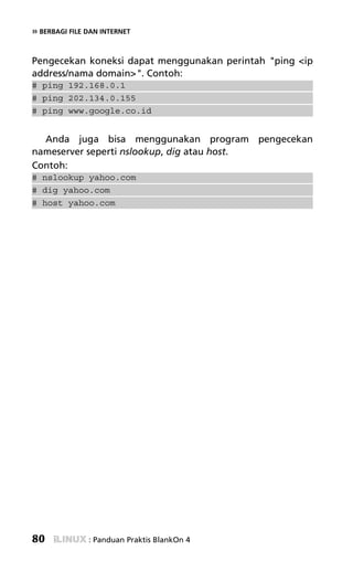 » BERBAGI FILE DAN INTERNET


Pengecekan koneksi dapat menggunakan perintah "ping <ip
address/nama domain>". Contoh:
# ping 192.168.0.1
# ping 202.134.0.155
# ping www.google.co.id


  Anda juga bisa menggunakan program pengecekan
nameserver seperti nslookup, dig atau host.
Contoh:
# nslookup yahoo.com
# dig yahoo.com
# host yahoo.com




80             : Panduan Praktis BlankOn 4
 