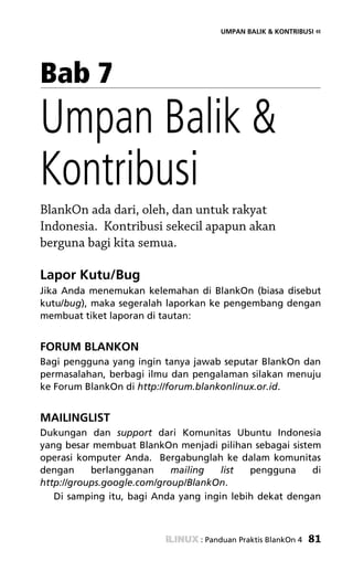 UMPAN BALIK & KONTRIBUSI «




Bab 7
Umpan Balik &
Kontribusi
BlankOn ada dari, oleh, dan untuk rakyat
Indonesia. Kontribusi sekecil apapun akan
berguna bagi kita semua.

Lapor Kutu/Bug
Jika Anda menemukan kelemahan di BlankOn (biasa disebut
kutu/bug), maka segeralah laporkan ke pengembang dengan
membuat tiket laporan di tautan:


FORUM BLANKON
Bagi pengguna yang ingin tanya jawab seputar BlankOn dan
permasalahan, berbagi ilmu dan pengalaman silakan menuju
ke Forum BlankOn di http://forum.blankonlinux.or.id.


MAILINGLIST
Dukungan dan support dari Komunitas Ubuntu Indonesia
yang besar membuat BlankOn menjadi pilihan sebagai sistem
operasi komputer Anda. Bergabunglah ke dalam komunitas
dengan     berlangganan     mailing   list  pengguna     di
http://groups.google.com/group/BlankOn.
   Di samping itu, bagi Anda yang ingin lebih dekat dengan



                                 : Panduan Praktis BlankOn 4   81
 