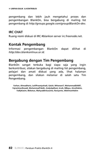 » UMPAN BALIK    & KONTRIBUSI



pengembang dan lebih jauh mengetahui proses dan
pengembangan BlankOn, bisa bergabung di mailing list
pengembang di http://groups.google.com/group/BlankOn-dev.


IRC CHAT
Ruang resmi diskusi di IRC #blankon server irc.freenode.net.


Kontak Pengembang
Informasi pengembangan BlankOn                         dapat      dilihat       di
http://dev.blankonlinux.or.id.


Bergabung dengan Tim Pengembang
BlankOn sangat terbuka bagi siapa saja yang ingin
berkontribusi, silakan bergabung di mailing list pengembang,
pelajari dan amati diskusi yang ada, lihat halaman
pengembang, dan silakan melamar di salah satu Tim
Pengembang.

      Farhan, AhmadHaris, LatifPrasetyohadi, Galuh, MHansenT, MohammadDAMT,
     FajranImanRusadi, MuhammadTakdir, AndyApdhani, kruik, MBayu, AinulHakim,
          FadlyKasim, Bleketux, MahyuddinSusanto, Raviyanto, ARohmanHakim




82               : Panduan Praktis BlankOn 4
 