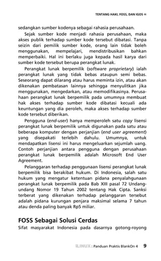 TENTANG HAKI, FOSS, DAN IGOS «



sedangkan sumber kodenya sebagai rahasia perusahaan.
   Sejak sumber kode menjadi rahasia perusahaan, maka
akses publik terhadap sumber kode tersebut dibatasi. Tanpa
seizin dari pemilik sumber kode, orang lain tidak boleh
menggunakan,      mempelajari,   mendistribusikan    bahkan
memperbaiki. Hal ini berlaku juga kepada hasil karya dari
sumber kode tersebut berupa perangkat lunak.
   Perangkat lunak berpemilik (software proprietary) ialah
perangkat lunak yang tidak bebas ataupun semi bebas.
Seseorang dapat dilarang atau harus meminta izin, atau akan
dikenakan pembatasan lainnya sehingga menyulitkan jika
menggunakan, mengedarkan, atau memodifikasinya. Perusa-
haan perangkat lunak berpemilik pada umumnya membuat
hak akses terhadap sumber kode dibatasi kecuali ada
keuntungan yang dia peroleh, maka akses terhadap sumber
kode tersebut diberikan.
   Pengguna (end-user) hanya memperoleh satu copy lisensi
perangkat lunak berpemilik untuk digunakan pada satu atau
beberapa komputer dengan perjanjian (end user agreement)
yang disepakati terlebih dahulu. Umumnya, untuk
mendapatkan lisensi ini harus mengeluarkan sejumlah uang.
Contoh perjanjian antara pengguna dengan perusahaan
perangkat lunak berpemilik adalah Microsoft End User
Agreement.
   Pelanggaran terhadap penggunaan lisensi perangkat lunak
berpemilik bisa berakibat hukum. Di Indonesia, salah satu
hukum yang mengatur ketentuan pidana penyalahgunaan
perangkat lunak berpemilik pada Bab XIII pasal 72 Undang-
undang Nomor 19 Tahun 2002 tentang Hak Cipta. Sanksi
terberat yang dikenakan terhadap pelanggaran tersebut
adalah pidana kurungan penjara maksimal selama 7 tahun
atau denda paling banyak Rp5 miliar.


FOSS Sebagai Solusi Cerdas
Sifat masyarakat Indonesia pada dasarnya gotong-royong



                                 : Panduan Praktis BlankOn 4   9
 