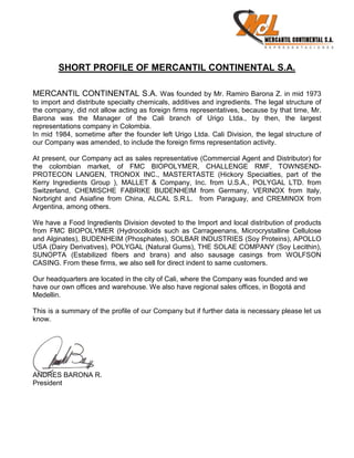 SHORT PROFILE OF MERCANTIL CONTINENTAL S.A.

MERCANTIL CONTINENTAL S.A. Was founded by Mr. Ramiro Barona Z. in mid 1973
to import and distribute specialty chemicals, additives and ingredients. The legal structure of
the company, did not allow acting as foreign firms representatives, because by that time, Mr.
Barona was the Manager of the Cali branch of Urigo Ltda., by then, the largest
representations company in Colombia.
In mid 1984, sometime after the founder left Urigo Ltda. Cali Division, the legal structure of
our Company was amended, to include the foreign firms representation activity.

At present, our Company act as sales representative (Commercial Agent and Distributor) for
the colombian market, of FMC BIOPOLYMER, CHALLENGE RMF, TOWNSEND-
PROTECON LANGEN, TRONOX INC., MASTERTASTE (Hickory Specialties, part of the
Kerry Ingredients Group ), MALLET & Company, Inc. from U.S.A., POLYGAL LTD. from
Switzerland, CHEMISCHE FABRIKE BUDENHEIM from Germany, VERINOX from Italy,
Norbright and Asiafine from China, ALCAL S.R.L. from Paraguay, and CREMINOX from
Argentina, among others.

We have a Food Ingredients Division devoted to the Import and local distribution of products
from FMC BIOPOLYMER (Hydrocolloids such as Carrageenans, Microcrystalline Cellulose
and Alginates), BUDENHEIM (Phosphates), SOLBAR INDUSTRIES (Soy Proteins), APOLLO
USA (Dairy Derivatives), POLYGAL (Natural Gums), THE SOLAE COMPANY (Soy Lecithin),
SUNOPTA (Estabilized fibers and brans) and also sausage casings from WOLFSON
CASING. From these firms, we also sell for direct indent to same customers.

Our headquarters are located in the city of Cali, where the Company was founded and we
have our own offices and warehouse. We also have regional sales offices, in Bogotá and
Medellin.

This is a summary of the profile of our Company but if further data is necessary please let us
know.




ANDRES BARONA R.
President
 