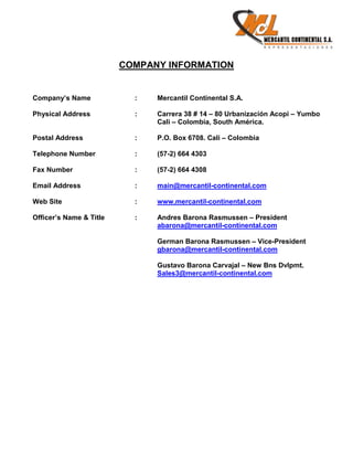 COMPANY INFORMATION


Company’s Name             :   Mercantil Continental S.A.

Physical Address           :   Carrera 38 # 14 – 80 Urbanización Acopi – Yumbo
                               Cali – Colombia, South América.

Postal Address             :   P.O. Box 6708. Cali – Colombia

Telephone Number           :   (57-2) 664 4303

Fax Number                 :   (57-2) 664 4308

Email Address              :   main@mercantil-continental.com

Web Site                   :   www.mercantil-continental.com

Officer’s Name & Title     :   Andres Barona Rasmussen – President
                               abarona@mercantil-continental.com

                               German Barona Rasmussen – Vice-President
                               gbarona@mercantil-continental.com

                               Gustavo Barona Carvajal – New Bns Dvlpmt.
                               Sales3@mercantil-continental.com
 