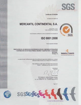 --SG
                                                               Cerdlicado
                                                                        C01013294

                                                                      €l Slslema G$liónde
                                                                               de




        MERCANTIL
               CONTINENTAL
                        S.A.
                                                                   C{r¡r¡3¡No 1¡l-80,
                                                           Yuñb.,V¿¡lo c¿E, C.bdib¡á
                                                                     rhl


                                       y
                         ru ddo.laluado oldicdo €nclaib ¡ @mpllni6bd€16 Equlsib6
                                                                               d€




                                               lS09001:2008
                                                                P¡.¿la lguignlÉ3
                                                                               dciüdada3




PRESfACIÓN sERvIcIos REPRESENTAGIÓ
         DELos       DE                DEcofiIPAÑIAs
                                                  EXTRANJERAS
  y DtstRlBUctóN AtERtas
              oE       pR[itAs,       y        paRA
                             tflsutrtosEeurpos LArNousrRia
                                                    t{Aclo¡¡AL.
                                                                     y
                                                                                                     fI
                                                    &c¡ry.7.3 hfushia Cmemio
                                                                                               SUPE¡INIENDENCIA


     Lavslld€z $t6 Ceditosdo suj€l¡ ls audllotus $guiml€nb
             de           €6b     6           ds                  y
                                                         $üsfaclodócuálqulor
                              wifcaclónd€b€ráh3c€G6 b O¡.ina Colombia
                                                   con      SGS       SA.

                              E¿ csdiffcsdovÉl¡do 23i!12010 2201/2013
                                         €s     desds      Hals
                                                       con d€sd€
                                       Ediclón c8iilcado SGS
                                             1,                 23/01,2010

                                                                                 Aulodzadopd
                                                                                ^^x o,¡
                                                       a) ó)// .// ,4
                                                       I/  l'       I
                                                   -       -    -(t


                                                                                *"",*'"
                                                                            )

                                         SGS Colornblá sFl€m 6dice! cañincdúon
                                                   S"A.      ¡
                                         carñ16ANo7e11 3 8o9oü Cdor¡bia
                                                         Éo       0,C,,
                                  Td: (a5¡-1)
                                            608s292 11571)6359262
                                                  Fd    0        rs¡gr.c61i co




                                                                                      5ü5CBL
                                                                      811517S!.FEB,?BlB
 