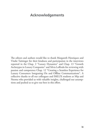 ix
The editors and authors would like to thank Margareth Henriquez and
Vitalie Taittinger for their kindness and participation in the interviews
reported in the Chap. 2 “Luxury Dynamics” and Chap. 13 “Growth
Archetypes in Luxury Companies” and Silvia Loffredo for reviewing with
passion and competence Chap. 12 “Creating a Seamless Experience for
Luxury Consumers Integrating On and Offline Communications”. A
collective thanks to all our colleagues and IMLUX students at Mip and
Neoma who provided us with valuable insights, challenged our assump-
tions and pushed us to give our best in this effort.
Acknowledgements
 