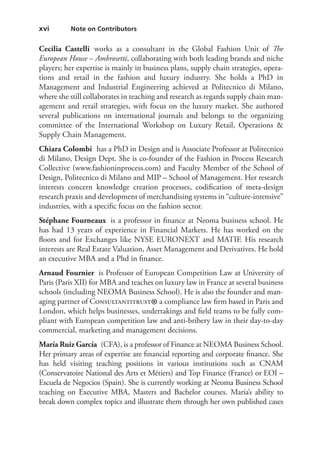 xvi   Note on Contributors
Cecilia  Castelli works as a consultant in the Global Fashion Unit of The
European House – Ambrosetti, collaborating with both leading brands and niche
players; her expertise is mainly in business plans, supply chain strategies, opera-
tions and retail in the fashion and luxury industry. She holds a PhD in
Management and Industrial Engineering achieved at Politecnico di Milano,
where she still collaborates in teaching and research as regards supply chain man-
agement and retail strategies, with focus on the luxury market. She authored
several publications on international journals and belongs to the organizing
committee of the International Workshop on Luxury Retail, Operations 
Supply Chain Management.
Chiara Colombi  has a PhD in Design and is Associate Professor at Politecnico
di Milano, Design Dept. She is co-founder of the Fashion in Process Research
Collective (www.fashioninprocess.com) and Faculty Member of the School of
Design, Politecnico di Milano and MIP – School of Management. Her research
interests concern knowledge creation processes, codification of meta-design
research praxis and development of merchandising systems in “culture-­intensive”
industries, with a specific focus on the fashion sector.
Stéphane Fourneaux  is a professor in finance at Neoma business school. He
has had 13 years of experience in Financial Markets. He has worked on the
floors and for Exchanges like NYSE EURONEXT and MATIF. His research
interests are Real Estate Valuation, Asset Management and Derivatives. He hold
an executive MBA and a Phd in finance.
Arnaud Fournier  is Professor of European Competition Law at University of
Paris (Paris XII) for MBA and teaches on luxury law in France at several business
schools (including NEOMA Business School). He is also the founder and man-
aging partner of Consultantitrust
®a compliance law firm based in Paris and
London, which helps businesses, undertakings and field teams to be fully com-
pliant with European competition law and anti-bribery law in their day-to-day
commercial, marketing and management decisions.
María Ruiz García  (CFA), is a professor of Finance at NEOMA Business School.
Her primary areas of expertise are financial reporting and corporate finance. She
has held visiting teaching positions in various institutions such as CNAM
(Conservatoire National des Arts et Métiers) and Top Finance (France) or EOI –
Escuela de Negocios (Spain). She is currently working at Neoma Business School
teaching on Executive MBA, Masters and Bachelor courses. Maria’s ability to
break down complex topics and illustrate them through her own published cases
 