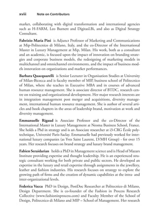 xviii   Note on Contributors
market, collaborating with digital transformation and international agencies
such as H-FARM, Leo Burnett and DigitasLBi, and also as Digital Strategy
Consultant.
Fabrizio Maria Pini  is Adjunct Professor of Marketing and Communications
at Mip-Politecnico di Milano, Italy, and the co-Director of the International
Master in Luxury Management at Mip, Milan. His work, both as a consultant
and an academic, is focused upon the impact of innovation on branding strate-
gies and corporate business models, the redesigning of marketing models in
multichannel and omnichannel environments, and the impact of business mod-
els innovation on organizations and market performances.
Barbara Quacquarelli  is Senior Lecturer in Organisation Studies at University
of Milan-Bicocca and is faculty member of MIP, business school of Politecnico
of Milan, where she teaches in Executive MBA and in courses of advanced
human resource management. She is associate director of BTDC, research cen-
tre on training and organizational development. Her major research interests are
in integration management post merger and acquisitions, diversity manage-
ment, international human resource management. She is author of several arti-
cles and book chapters in the areas of leadership brand, motivation at work and
diversity management.
Emmanuelle  Rigaud is Associate Professor and  the co-Director of the
International Master in Luxury Management at Neoma Business School, France.
She holds a Phd in strategy and is an Associate researcher at i3-CRG École poly-
technique, Université Paris-Saclay. Emmanuelle had previously worked for inter-
national luxury companies (as Yves Saint Laurent, LVMH Group) - for over 15
years. Her research focuses on brand strategy and luxury brand management. 
Fabien Seraidarian  holds a PhD in Management science and is Head of Mazars
Institute providing expertise and thought leadership. He is an experienced stra-
tegic consultant working for both private and public sectors. He developed an
expertise in the luxury and retail expertise through assignments in the jewellery,
leather and fashion industries. His research focuses on strategy to explore the
growing path of firms and the creation of dynamic capabilities at the intra- and
inter-organizational levels.
Federica Vacca  PhD in Design, PostDoc Researcher at Politecnico di Milano,
Design Department. She is co-founder of the Fashion in Process Research
Collective (www.fashioninprocess.com) and Faculty Member of the School of
Design, Politecnico di Milano and MIP – School of Management. Her research
 