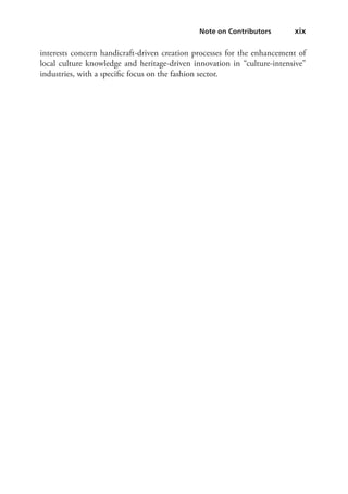    xix  Note on Contributors 
interests concern handicraft-driven creation processes for the enhancement of
local culture knowledge and heritage-driven innovation in “culture-intensive”
industries, with a specific focus on the fashion sector.
 