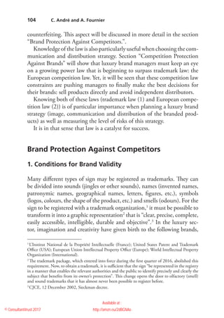104
­counterfeiting. This aspect will be discussed in more detail in the section
“Brand Protection Against Competitors.”.
Knowledge of the law is also particularly useful when choosing the com-
munication and distribution strategy. Section “Competition Protection
Against Brands” will show that luxury brand managers must keep an eye
on a growing power law that is beginning to surpass trademark law: the
European competition law. Yet, it will be seen that these competition law
constraints are pushing managers to finally make the best decisions for
their brands: sell products directly and avoid independent distributors.
Knowing both of these laws (trademark law (1) and European compe-
tition law (2)) is of particular importance when planning a luxury brand
strategy (image, communication and distribution of the branded prod-
ucts) as well as measuring the level of risks of this strategy.
It is in that sense that law is a catalyst for success.
Brand Protection Against Competitors
1. Conditions for Brand Validity
Many different types of sign may be registered as trademarks. They can
be divided into sounds (jingles or other sounds), names (invented names,
patronymic names, geographical names, letters, figures, etc.), symbols
(logos, colours, the shape of the product, etc.) and smells (odours). For the
sign to be registered with a trademark organization,1
it must be possible to
transform it into a graphic representation2
that is “clear, precise, complete,
easily accessible, intelligible, durable and objective”.3
In the luxury sec-
tor, imagination and creativity have given birth to the ­following brands,
1
 L’Institut National de la Propriété Intellectuelle (France); United States Patent and Trademark
Office (USA); European Union Intellectual Property Office (Europe); World Intellectual Property
Organization (International).
2
 The trademark package, which entered into force during the first quarter of 2016, abolished this
requirement. Now, to obtain a trademark, it is sufficient that the sign “be represented in the registry
in a manner that enables the relevant authorities and the public to identify precisely and clearly the
subject that benefits from its owner’s protection”. This change opens the door to olfactory (smell)
and sound trademarks that it has almost never been possible to register before.
3
 CJCE, 12 December 2002, Sieckman decree.
  C. André and A. Fournier
© Consultantitrust 2017
Available at :
http://amzn.eu/2dBGNAo
Caroline ANDRE
 