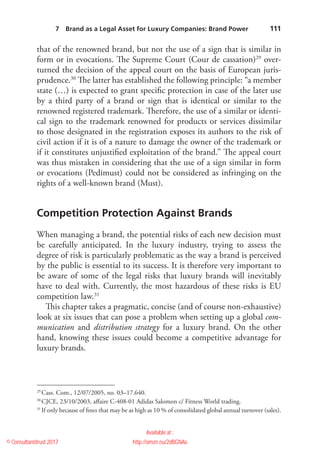    111
that of the renowned brand, but not the use of a sign that is similar in
form or in evocations. The Supreme Court (Cour de cassation)29
over-
turned the decision of the appeal court on the basis of European juris-
prudence.30
The latter has established the following principle: “a member
state (…) is expected to grant specific protection in case of the later use
by a third party of a brand or sign that is identical or similar to the
renowned registered trademark. Therefore, the use of a similar or identi-
cal sign to the trademark renowned for products or services dissimilar
to those designated in the registration exposes its authors to the risk of
civil action if it is of a nature to damage the owner of the trademark or
if it constitutes unjustified exploitation of the brand.” The appeal court
was thus mistaken in considering that the use of a sign similar in form
or evocations (Pedimust) could not be considered as infringing on the
rights of a well-­known brand (Must).
Competition Protection Against Brands
When managing a brand, the potential risks of each new decision must
be carefully anticipated. In the luxury industry, trying to assess the
degree of risk is particularly problematic as the way a brand is perceived
by the public is essential to its success. It is therefore very important to
be aware of some of the legal risks that luxury brands will inevitably
have to deal with. Currently, the most hazardous of these risks is EU
competition law.31
This chapter takes a pragmatic, concise (and of course non-exhaustive)
look at six issues that can pose a problem when setting up a global com-
munication and distribution strategy for a luxury brand. On the other
hand, knowing these issues could become a competitive advantage for
luxury brands.
29
 Cass. Com., 12/07/2005, no. 03–17.640.
30
 CJCE, 23/10/2003, affaire C-408-01 Adidas Salomon c/ Fitness World trading.
31
 If only because of fines that may be as high as 10 % of consolidated global annual turnover (sales).
7  Brand as a Legal Asset for Luxury Companies: Brand Power 
© Consultantitrust 2017
Available at :
http://amzn.eu/2dBGNAo
By Arnaud FOURNIER
 