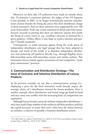    115
Moreover, on their side, US authorities have made no mistake about
this. To maintain a consistent position, the judges of the US Supreme
Court decided, in 2007, to no longer systematically sanction manufac-
turers (luxury brands) for fixing the prices that their distributors charge
to final consumers. And yet these sanctions were supported by over 100
years of precedent. Each case is now examined in detail and if the manu-
facturer succeeds in proving that there are objective reasons that justify
the fixing of a price (such as, e.g., avoiding a decrease in demand for a
given product—Veblen effect) it may hope to avoid a sanction and pen-
alty.38
Double standards?
Consequently, to avoid sanctions against fixing the resale prices of
independent distributors, one legal strategy that has been adopted in
Europe and much of the world, is to abandon independent distribu-
tors and exclusively sell products directly (e.g., through flagship stores,
full-ownership stores, full-ownership corners and similar outlets). This
immunizes luxury brands against accusations of anti-competitive “resale
price maintenance” practices.
3. Communication and Distribution Strategy—The
Issue of Exclusive and Selective Distribution of Luxury
Products
In the previous example, we saw that a communication strategy (i.e.,
displaying a price for the final consumer) could directly impact the
strategic choice of a distribution channel for luxury products. Here is
another example where distribution and brand image go hand-in-hand
and may come into conflict with the increasing body of competition law
regulations.
Although luxury brands cannot do without independent distributors—
since they need a large number of sale outlets to sell their ­products and lack
the capital necessary to create their own—they have the choice between
an exclusive, a selective or possibly a franchise distribution system.
38
 Dr. Miles Med. Co. v John D. Park  Sons Co., 220 U.S. 373 (1911), overruled by Leegin Creative
Leather Prods. v PSKS Inc., 551 U.S. 877 (2007).
7  Brand as a Legal Asset for Luxury Companies: Brand Power 
© Consultantitrust 2017
Available at :
http://amzn.eu/2dBGNAo
 