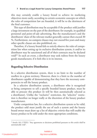    117
this may certainly enable a luxury brand to achieve its ­marketing
­objectives more easily, according to certain economic concepts on which
the rules of competition law are founded, it will be to the detriment of
the final customer.
This type of distribution may be acceptable if the product sold justifies
a large investment on the part of the distributor; for example, in qualified
personnel and point-of-sale advertising. But the manufacturer’s and the
distributors’ share of the relevant market generally cannot then exceed 30
%. Furthermore, no-compete clauses may not exceed five years and many
other specific clauses are also prohibited, etc.
Therefore, if a luxury brand fails to strictly observe the rules of compe-
tition law when setting up its exclusive distribution system, it and/or its
distributor may be sanctioned and all of their contracts may be declared
void!41
In such an event, a distributor may seek redress from the luxury
goods manufacturer, if it feels this is in its interest.
Regarding Selective Distribution
In a selective distribution system, there is no limit to the number of
resellers in a given territory. However, there is a limit to the number of
distributors capable of demonstrating that they have the necessary com-
petencies to sell the luxury product.
In a selective distribution system, a distributor who is recognized
as being competent to sell a specific branded luxury product, must be
able to procure this product (it will be then automatically selected as
a distributor). Unlike the “exclusive” restriction, the “selective” restric-
tion is therefore no longer really at the discretion of the luxury product
manufacturer.
Under competition law, for a selective distribution system to be valid,
the product sold must justify the use of such a system and the luxury
brand owner must draw up a list of objective criteria that will enable the
luxury product to be sold under the most appropriate conditions.
41
 Article 101.2 TFEU: “Any agreements or decisions prohibited pursuant to this article shall be
automatically void”.
7  Brand as a Legal Asset for Luxury Companies: Brand Power 
© Consultantitrust 2017
Available at :
http://amzn.eu/2dBGNAo
 
