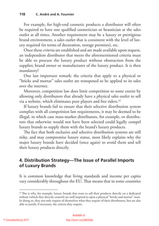 118
For example, for high-end cosmetic products a distributor will often
be required to have one qualified cosmetician or beautician at the sales
outlet at all times. Another requirement may be a luxury or prestigious
brand environment, a sales outlet that is consistent with the level of lux-
ury required (in terms of decoration, storage premises), etc.
Once these criteria are established and are made available upon request,
an independent distributor that meets the aforementioned criteria must
be able to procure the luxury product without obstruction from the
supplier, brand owner or manufacturer of the luxury product. It is then
mandatory!
One last important remark: the criteria that apply to a physical or
“bricks and mortar” sales outlet are transposed to be applied to its sales
over the internet.
Moreover, competition law does limit competition to some extent by
allowing only distributors that already have a physical sales outlet to sell
via a website, which eliminates pure players and free riders.42
If luxury brands fail to ensure that their selective distribution system
complies with all competition law requirements, it may be deemed to be
illegal, in which case mass-market distributors, for example, or distribu-
tors that otherwise would not have been selected could legally compel
luxury brands to supply them with the brand’s luxury products.
The fact that both exclusive and selective distribution systems are still
risky, and may compromise luxury status, most likely explains why the
major luxury brands have decided (once again) to avoid them and sell
their luxury products directly.
4. Distribution Strategy—The Issue of Parallel Imports
of Luxury Brands
It is common knowledge that living standards and income per capita
vary considerably throughout the EU. That means that in some countries
42
 This is why, for example, luxury brands that want to sell their products directly on a dedicated
website (which they directly control) are well inspired to open a physical “bricks and mortar” store.
In doing so, they not only require of themselves what they require of their distributors, but are also
able to justify, if necessary, the criteria they require.
  C. André and A. Fournier
© Consultantitrust 2017
Available at :
http://amzn.eu/2dBGNAo
 