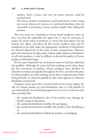 120
markets. Such a clause, and even the entire contract, could be
declared void.
–– The luxury product manufacturer and brand owner cannot (using
any means whatsoever) prevent an unselected distributor that has
succeeded in procuring a luxury product legally from selling this
product.
This may seem very surprising to luxury brand marketers, since we
have seen that the applicable law agrees that it may be necessary, in
respect of certain types of products, to ensure that pure players do not
become free riders, and above all that certain products may only be
considered to be sold under the appropriate conditions if distributors
are selected objectively on the basis of their competencies. However,
given the exhaustion of rights rules, which enable unknown distributors
to sell such products, it may be difficult to defend the quality of luxury
products and brand image.
EU law and competition law are however aware of and have addressed
this problem. Although the courts feel that nothing can be done about
the free movement of products (luxury products must therefore be
allowed to circulate unimpeded throughout the EU), nor about the price
at which products are sold (nothing can be done to prevent prices from
being lowered), it is however possible to take action against an unknown
distributor (unselected).
European courts assess that a luxury brand owner cannot oppose the
sale of a luxury product by such distributors, but it is still possible to
use trademark law (counterfeiting argument) or tort law to prevent such
sales, provided that:
–– the unselected distributor’s sale of the product may damage the
brand’s image or reputation;
–– the unselected distributor modifies the packaging;
–– the unselected distributor modifies the product when handling it;
or
–– the unselected distributor relabels the product or packaging.
  C. André and A. Fournier
© Consultantitrust 2017
Available at :
http://amzn.eu/2dBGNAo
 