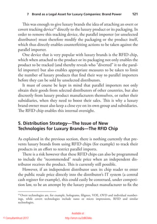    121
This was enough to give luxury brands the idea of attaching an overt or
covert tracking device43
directly to the luxury product or its packaging. In
order to remove this tracking device, the parallel importer (or unselected
distributor) must therefore modify the packaging or the product itself,
which thus directly enables counterfeiting actions to be taken against the
parallel importer.
One device that is very popular with luxury brands is the RFID chip,
which when attached to the product or its packaging not only enables the
product to be tracked (and thereby reveals who “diverted” it to the paral-
lel importer) but also enables appropriate measures to be taken to limit
the number of luxury products that find their way to parallel importers
before they can be sold by unselected distributors.
It must of course be kept in mind that parallel importers not only
obtain their goods from selected distributors of other countries, but also
discreetly from luxury product manufacturers themselves, or rather their
subsidiaries, when they need to boost their sales. This is why a luxury
brand owner must also keep a close eye on its own group and subsidiaries.
The RFID chip enables this internal oversight.
5. Distribution Strategy—The Issue of New
Technologies for Luxury Brands—The RFID Chip
As explained in the previous section, there is nothing currently that pre-
vents luxury brands from using RFID chips (for example) to track their
products in an effort to restrict parallel imports.
There is a risk however that these RFID chips can also be programmed
to include the “recommended” resale price when an independent dis-
tributor receives the product. This is currently still possible.
However, if an independent distributor uses its chip reader to enter
the public resale price directly into the distributor’s IT system (a central
cash register for example), this could easily be construed, under competi-
tion law, to be an attempt by the luxury product manufacturer to fix the
43
 Overt technologies are, for example, holograms, filigrees, VOE, OVD and individual number-
ings, while covert technologies include nano or micro impressions, RFID and similar
technologies.
7  Brand as a Legal Asset for Luxury Companies: Brand Power 
© Consultantitrust 2017
Available at :
http://amzn.eu/2dBGNAo
 