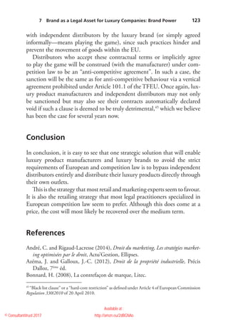    123
with independent distributors by the luxury brand (or simply agreed
­informally—means playing the game), since such practices hinder and
prevent the movement of goods within the EU.
Distributors who accept these contractual terms or implicitly agree
to play the game will be construed (with the manufacturer) under com-
petition law to be an “anti-competitive agreement”. In such a case, the
sanction will be the same as for anti-competitive behaviour via a vertical
agreement prohibited under Article 101.1 of the TFEU. Once again, lux-
ury product manufacturers and independent distributors may not only
be sanctioned but may also see their contracts automatically declared
void if such a clause is deemed to be truly detrimental,45
which we believe
has been the case for several years now.
Conclusion
In conclusion, it is easy to see that one strategic solution that will enable
luxury product manufacturers and luxury brands to avoid the strict
requirements of European and competition law is to bypass independent
distributors entirely and distribute their luxury products directly through
their own outlets.
This is the strategy that most retail and marketing experts seem to favour.
It is also the retailing strategy that most legal practitioners specialized in
European competition law seem to prefer. Although this does come at a
price, the cost will most likely be recovered over the medium term.
References
André, C. and Rigaud-Lacresse (2014), Droit du marketing, Les stratégies market-
ing optimisées par le droit, Actu’Gestion, Ellipses.
Azéma, J. and Galloux, J.-C. (2012), Droit de la propriété industrielle, Précis
Dalloz, 7ème
éd.
Bonnard, H. (2008), La contrefaçon de marque, Litec.
45
 “Black list clause” or a “hard-core restriction” as defined under Article 4 of European Commission
Regulation 330/2010 of 20 April 2010.
7  Brand as a Legal Asset for Luxury Companies: Brand Power 
© Consultantitrust 2017
Available at :
http://amzn.eu/2dBGNAo
 