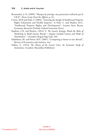 124
Bretonnière, J.-Fr. (2009), “Marque de prestige: une protection renforcée par la
CJCE”, Revue Lamy Droit des Affaires, p. 41.
Caron, 2010 and Fink, C (2004), “Entering the Jungle of Intellectual Property
Rights Exhaustion and Parallel Imports,” in Fink, C. and Maskus, K-E.,
“Intellectual Property Rights and Development”: Lessons from Recent
Economic Research (Oxford: Oxford University Press).
Kapferer, J-N. and Bastien, (2012) V, The Luxury Strategy: Break the Rules of
Marketing to Build Luxury Brands – chapter entitled Luxury and Mode of
Distribution” – (London: Kogan Page Ltd), 244
Sakakibara, M. and Porter, M.E. (2001), “Competing at home to win abroad”,
Review of Economics and statistics, mai.
Veblen, T., (1912) The Theory of the Leisure Class: An Economic Study of
Institutions. (London: Macmillan Publishers)
  C. André and A. Fournier
© Consultantitrust 2017
Available at :
http://amzn.eu/2dBGNAo
 