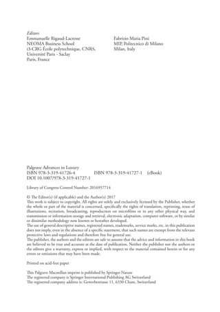 Palgrave Advances in Luxury
ISBN 978-3-319-41726-4    ISBN 978-3-319-41727-1 (eBook)
DOI 10.1007/978-3-319-41727-1
Library of Congress Control Number: 2016957714
© The Editor(s) (if applicable) and the Author(s) 2017
This work is subject to copyright. All rights are solely and exclusively licensed by the Publisher, whether
the whole or part of the material is concerned, specifically the rights of translation, reprinting, reuse of
illustrations, recitation, broadcasting, reproduction on microfilms or in any other physical way, and
transmission or information storage and retrieval, electronic adaptation, computer software, or by similar
or dissimilar methodology now known or hereafter developed.
The use of general descriptive names, registered names, trademarks, service marks, etc. in this publication
does not imply, even in the absence of a specific statement, that such names are exempt from the relevant
protective laws and regulations and therefore free for general use.
The publisher, the authors and the editors are safe to assume that the advice and information in this book
are believed to be true and accurate at the date of publication. Neither the publisher nor the authors or
the editors give a warranty, express or implied, with respect to the material contained herein or for any
errors or omissions that may have been made.
Printed on acid-free paper
This Palgrave Macmillan imprint is published by Springer Nature
The registered company is Springer International Publishing AG Switzerland
The registered company address is: Gewerbestrasse 11, 6330 Cham, Switzerland
Editors
Emmanuelle Rigaud-Lacresse
NEOMA Business School
i3-CRG École polytechnique, CNRS,
Université Paris - Saclay
Paris, France
Fabrizio Maria Pini
MIP, Politecnico di Milano
Milan, Italy
 