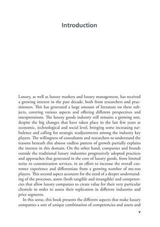 v
Luxury, as well as luxury markets and luxury management, has received
a growing interest in the past decade, both from researchers and prac-
titioners. This has generated a large amount of literature on these sub-
jects, covering various aspects and offering different perspectives and
interpretations. The luxury goods industry still remains a growing one,
despite the big changes that have taken place in the last few years at
economic, technological and social level, bringing some increasing tur-
bulence and calling for strategic readjustments among the industry key
players. The willingness of consultants and researchers to understand the
reasons beneath this almost endless pattern of growth partially explains
the interest in this domain. On the other hand, companies and brands
outside the traditional luxury industries progressively adopted practices
and approaches that generated in the core of luxury goods, from limited
series to customization services, in an effort to increase the overall cus-
tomer experience and differentiate from a growing number of me-too
players. This second aspect accounts for the need of a deeper understand-
ing of the processes, assets (both tangible and intangible) and competen-
cies that allow luxury companies to create value for their very particular
clientele in order to assess their replication in different industries and
price segments.
In this sense, this book presents the different aspects that make luxury
companies a sort of unique combination of competencies and assets and
Introduction
 