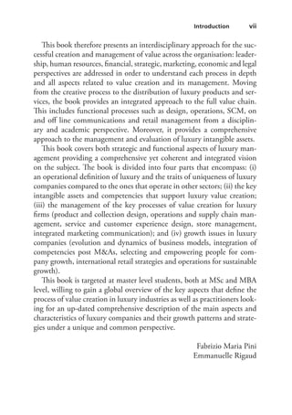    vii Introduction 
This book therefore presents an interdisciplinary approach for the suc-
cessful creation and management of value across the organisation: leader-
ship, human resources, financial, strategic, marketing, economic and legal
perspectives are addressed in order to understand each process in depth
and all aspects related to value creation and its management. Moving
from the creative process to the distribution of luxury products and ser-
vices, the book provides an integrated approach to the full value chain.
This includes functional processes such as design, operations, SCM, on
and off line communications and retail management from a disciplin-
ary and academic perspective. Moreover, it provides a comprehensive
approach to the management and evaluation of luxury intangible assets.
This book covers both strategic and functional aspects of luxury man-
agement providing a comprehensive yet coherent and integrated vision
on the subject. The book is divided into four parts that encompass: (i)
an operational definition of luxury and the traits of uniqueness of luxury
companies compared to the ones that operate in other sectors; (ii) the key
intangible assets and competencies that support luxury value creation;
(iii) the management of the key processes of value creation for luxury
firms (product and collection design, operations and supply chain man-
agement, service and customer experience design, store management,
integrated marketing communication); and (iv) growth issues in luxury
companies (evolution and dynamics of business models, integration of
competencies post M&As, selecting and empowering people for com-
pany growth, international retail strategies and operations for sustainable
growth).
This book is targeted at master level students, both at MSc and MBA
level, willing to gain a global overview of the key aspects that define the
process of value creation in luxury industries as well as practitioners look-
ing for an up-dated comprehensive description of the main aspects and
characteristics of luxury companies and their growth patterns and strate-
gies under a unique and common perspective.
Fabrizio Maria Pini
Emmanuelle Rigaud
 
