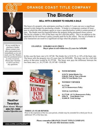The buyer of a property who anticipates reselling it within 2-3 years can save a significant
amount in title charges by purchasing a binder. A binder is a temporary contract of insur-
ance in which the title company agrees to issue a specified policy within a certain period of
time. The binder must be requested before the property being purchased closes escrow.
The fee for a binder is 10% of the basic rate for a full title policy. This is an addition to the
applicable fee for an Owner’s policy (usually paid for by the seller). The use of a binder in
your transaction can result in a significant savings when the property is resold.
EXAMPLE: $350,000 SALES PRICE
Buyer plans to sell within two (2) years for $450,000
In this case the basic rate is $1,187.00. The binder fee is $118.70, or 10% of the basic rate.
The buyer sells the property two (2) years later for $450,000. The basic rate for a full title
policy at that price would be $1,373.00. The buyer now pays the difference between the
two basic rates, i.e., $1,373.00 - $1,187.00 = $186.00.
If you would like to
purchase a binder
please contact your
sales representative(s)
immediately so we can
mark your file. Binders
must be purchased prior
to close of escrow.
Please don’t hesitate
to call if you have
any questions.
www.octitle.com/HeatherT
ORANGE COAST TITLE COMPANY
WITH BINDER
$118.70 Initial Binder Fee
$186.00 Paid at Time of Resale
$304.70 Total Binder Fees
WITHOUT BINDER
$1,373.00
ALTA Homeowners Policy
TOTAL SAVINGS
$1,373.00 ALTA Homeowners Policy
$304.70 Total Binder Fees
$1,068.30 Total Savings-
Heather
Twardus
Senior Account Manager
408-781-1699
HeatherT@octitle.com THREE (3) YEAR BINDER
Prior to the expiration of the two year period, a binder may be extended for a third year for an
additional 10% of the base rate.
Please remember ORANGE COAST TITLE COMPANY
for all your title insurance needs.
 
