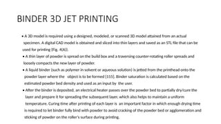 BINDER 3D JET PRINTING
• A 3D model is required using a designed, modeled, or scanned 3D model attained from an actual
specimen. A digital CAD model is obtained and sliced into thin layers and saved as an STL file that can be
used for printing (Fig. 4(A)).
• A thin layer of powder is spread on the build box and a traversing counter-rotating roller spreads and
loosely compacts the new layer of powder.
• A liquid binder (such as polymer in solvent or aqueous solution) is jetted from the printhead onto the
powder layer where the object is to be formed [115]. Binder saturation is calculated based on the
estimated powder bed density and used as an input by the user.
• After the binder is deposited, an electrical heater passes over the powder bed to partially dry/cure the
layer and prepare it for spreading the subsequent layer, which also helps to maintain a uniform
temperature. Curing time after printing of each layer is an important factor in which enough drying time
is required to let binder fully bind with powder to avoid cracking of the powder bed or agglomeration and
sticking of powder on the roller’s surface during printing.
 