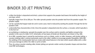 BINDER 3D JET PRINTING
• • After the binder is deposited and dried, a piston that supports the powder bed lowers the build by the height of
one layer, which
• typically ranges from 50 to 200 μm. The roller spreads powder onto the powder bed from the powder supply. The
powder supply
• can be a gravity-fed hopper-style bin and in some cases, feed is induced by exciting the powder through the bin for
powders with
• undesirably flow characteristics [116]. Once the powder is deposited onto the surface, a recoater, which typically is
in the form of
• an oscillating or rotating bar, spreads the powder over the surface and/or smooths and lightly compacts the
powder in the case of a roller [117]. Schematics of two types of binder jet 3D printers are shown in Fig. 4(B).
• As in PBF, a powder layer is spread by mechanisms such as a blade, comb, or roller. However, with binder jetting, a
counter-rotating roller is almost exclusively used to the roller’s ability to encourage powder flowability. With PBF,
the welding of the metal powder bed can create solid raised features in the bed, which would collide with a roller
and cause damage to either the roller or print or both.
• Thus, by using a counter-rotating roller, binder jetting can spread a wider variety of powder shapes and sizes than
most PBF technologies.
 