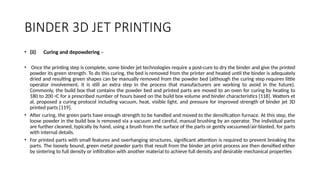 BINDER 3D JET PRINTING
• (ii) Curing and depowdering –
• Once the printing step is complete, some binder jet technologies require a post-cure to dry the binder and give the printed
powder its green strength. To do this curing, the bed is removed from the printer and heated until the binder is adequately
dried and resulting green shapes can be manually removed from the powder bed (although the curing step requires little
operator involvement, it is still an extra step in the process that manufacturers are working to avoid in the future).
Commonly, the build box that contains the powder bed and printed parts are moved to an oven for curing by heating to
180 to 200 ◦C for a prescribed number of hours based on the build box volume and binder characteristics [118]. Watters et
al. proposed a curing protocol including vacuum, heat, visible light, and pressure for improved strength of binder jet 3D
printed parts [119].
• After curing, the green parts have enough strength to be handled and moved to the densification furnace. At this step, the
loose powder in the build box is removed via a vacuum and careful, manual brushing by an operator. The individual parts
are further cleaned, typically by hand, using a brush from the surface of the parts or gently vacuumed/air-blasted, for parts
with internal details.
• For printed parts with small features and overhanging structures, significant attention is required to prevent breaking the
parts. The loosely bound, green metal powder parts that result from the binder jet print process are then densified either
by sintering to full density or infiltration with another material to achieve full density and desirable mechanical properties
 