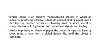 • Binder jetting is an additive manufacturing process in which an
industrial printhead selectively deposits a liquid binding agent onto a
thin layer of powder particles — foundry sand, ceramics, metal or
composites to build high-value and one-of-a-kind parts and tooling.
• Similar to printing on sheets of paper, the process is repeated layer by
layer, using a map from a digital design file, until the object is
complete.
 