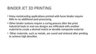 BINDER JET 3D PRINTING
• Many metalcasting applications printed with furan binder require
little to no additional post-processing.
• Other binder systems require a curing process after the print.
Industrial tools or end-use designs are infiltrated with another
material to create a desired matrix or durable composite material.
• Other materials, such as metals, are cured and sintered after printing
to achieve high densities
 