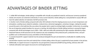 ADVANTAGES OF BINDER JETTING
• 1. Unlike PBF technologies, binder jetting is compatible with virtually any powdered material, and because numerous powdered
• metals and ceramics are sintered to full density in many current industries, binder jetting has a real potential to surpass PBF and
• have the widest selection of materials of all AM processes [53].
• 2. Another merit of binder jetting compared with other AM methods is that the shaping process occurs at room temperature and
• atmosphere, avoiding issues related to oxidation, residual stress, elemental segregation, and phase changes, making the powder
• around the parts in the build box (the area where the powder bed is ready for printing) highly recyclable. Furthermore, by avoiding
• the use of expensive sealed chambers for vacuum or inerting, the build volume of binder jetting machines is among the largest
• compared with all AM technologies (up to 2200 × 1200 × 600 mm) while still maintaining the high resolution afforded by inkjet.
• Important features of AM processes are the maximum size and complexity of the produced parts, production times, and part
• qualities such as dimensional accuracy and defects of the final product.
• 3. In fusion-based AM, support material must be produced alongside the part and attached to a build plate for stability during
printing
• and therefore requires more time and material than in binder jetting, where the part is supported by loose powder in the job box.
• Additionally, no support structure is required for any part geometry produced by BJ3DP during printing, whereas other AM
• methods ultimately need support structures for overhanging features
 
