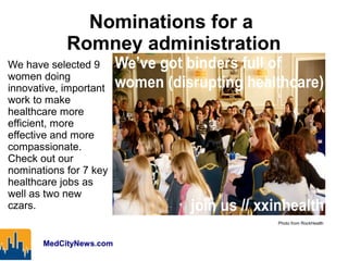Nominations for a
            Romney administration
We have selected 9
women doing
innovative, important
work to make
healthcare more
efficient, more
effective and more
compassionate.
Check out our
nominations for 7 key
healthcare jobs as
well as two new
czars.
                                Photo from RockHealth



       MedCityNews.com
 